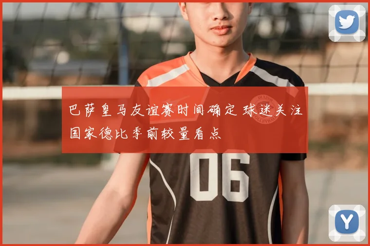 巴萨皇马友谊赛时间确定 球迷关注国家德比季前较量看点