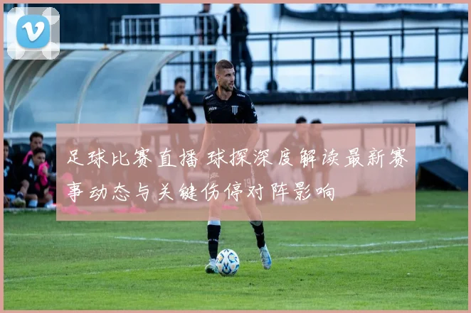 足球比赛直播 球探深度解读最新赛事动态与关键伤停对阵影响