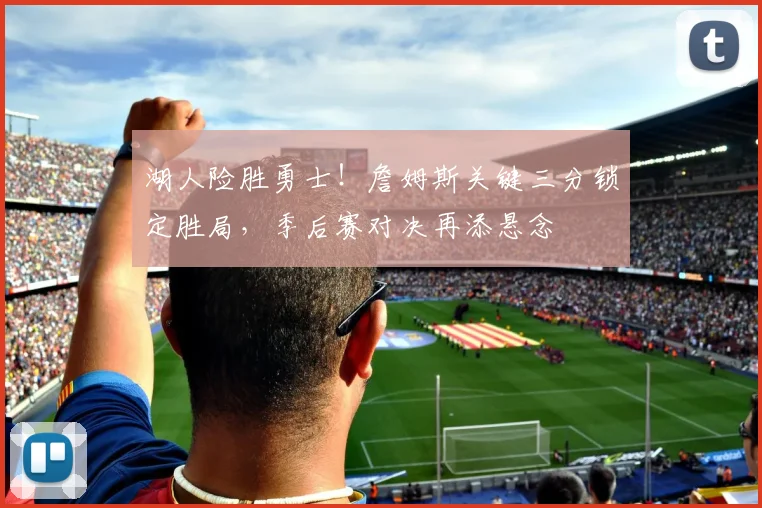 湖人险胜勇士！詹姆斯关键三分锁定胜局，季后赛对决再添悬念