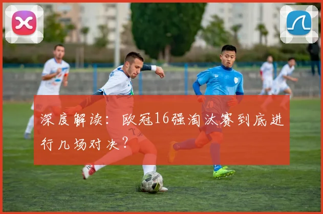 深度解读：欧冠16强淘汰赛到底进行几场对决？